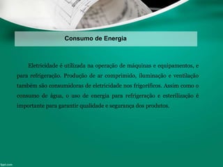 Consumo de Energia
Eletricidade é utilizada na operação de máquinas e equipamentos, e
para refrigeração. Produção de ar comprimido, iluminação e ventilação
também são consumidoras de eletricidade nos frigoríficos. Assim como o
consumo de água, o uso de energia para refrigeração e esterilização é
importante para garantir qualidade e segurança dos produtos.
 