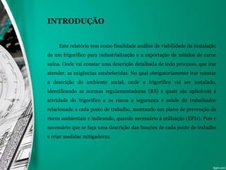 INTRODUÇÃO
Este relatório tem como finalidade análise de viabilidade da instalação
de um frigorífico para industrialização e a exportação de miúdos de carne
suína. Onde vai constar uma descrição detalhada de todo processo, que irar
atender, as exigências estabelecidas. No qual obrigatoriamente irar constar
a descrição do ambiente social, onde o frigorifico vai ser instalado,
identificando as normas regulamentadoras (RS) e quais são aplicáveis á
atividade do frigorifico e os riscos a segurança e saúde do trabalhador
relacionado a cada posto de trabalho, montando um plano de prevenção de
riscos ambientais e indicando, quando necessário à utilização (EPIs). Pois e
necessário que se faça uma descrição das funções de cada posto de trabalho
e criar medidas mitigadoras.
 