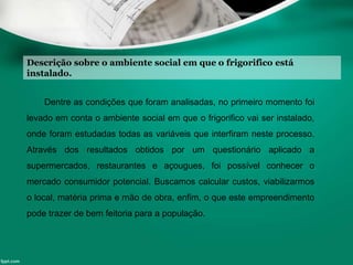 Descrição sobre o ambiente social em que o frigorifico está
instalado.
Dentre as condições que foram analisadas, no primeiro momento foi
levado em conta o ambiente social em que o frigorifico vai ser instalado,
onde foram estudadas todas as variáveis que interfiram neste processo.
Através dos resultados obtidos por um questionário aplicado a
supermercados, restaurantes e açougues, foi possível conhecer o
mercado consumidor potencial. Buscamos calcular custos, viabilizarmos
o local, matéria prima e mão de obra, enfim, o que este empreendimento
pode trazer de bem feitoria para a população.
 