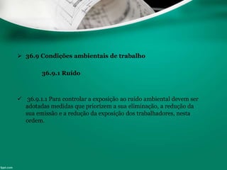  36.9 Condições ambientais de trabalho
36.9.1 Ruído
 36.9.1.1 Para controlar a exposição ao ruído ambiental devem ser
adotadas medidas que priorizem a sua eliminação, a redução da
sua emissão e a redução da exposição dos trabalhadores, nesta
ordem.
 