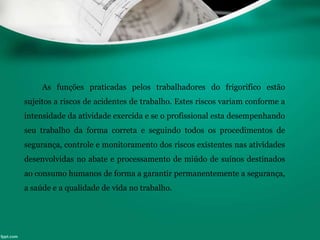 As funções praticadas pelos trabalhadores do frigorifico estão
sujeitos a riscos de acidentes de trabalho. Estes riscos variam conforme a
intensidade da atividade exercida e se o profissional esta desempenhando
seu trabalho da forma correta e seguindo todos os procedimentos de
segurança, controle e monitoramento dos riscos existentes nas atividades
desenvolvidas no abate e processamento de miúdo de suínos destinados
ao consumo humanos de forma a garantir permanentemente a segurança,
a saúde e a qualidade de vida no trabalho.
 