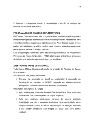 5) Orientar o colaborador quanto à necessidade – adoção de medidas de
controle no ambiente de trabalho.
PROGRAMAÇÃO DE EXAMES COMPLEMENTARES
Os Exames Complementares são, obrigatoriamente, custeados pela empresa e
compreendem provas laboratoriais de natureza ocupacionais necessárias para
o monitoramento da exposição a agentes nocivos. Além dessas, outras provas
podem ser solicitadas, a critério médico, para prevenir situações capazes de
gerar agravos à saúde dos colaboradores.
Esta programação é definida a partir das informações contidas no Programa de
Prevenção de Riscos Ambientais – PPRA relativas aos ambientes e processos
de trabalho e a partir dos exames clínicos dos servidores.
ATESTADO DE SAÚDE OCUPACIONAL
Todo Exame Médico Ocupacional resulta na emissão do Atestado de Saúde
Ocupacional –
ASO em duas vias, assim destinadas:
 Primeira via: arquivada no dossiê do colaborador à disposição da
fiscalização do trabalho no SESMT; segunda via: obrigatoriamente
entregue ao colaborador mediante recibo na primeira via.
Parâmetros para Aptidão à Função
 Apto: colaborador possuidor de condições de sanidade física e psíquica
compatíveis com o desempenho da função proposta;
 Apto com restrição: colaborador portador de alguma patologia
(morbidade) que não o incapacite totalmente para sua atividade (deve
obrigatoriamente constar do ASO a discriminação da restrição, incluindo
o seu caráter temporário, com fixação de prazo para novo exame
médico);
10
 