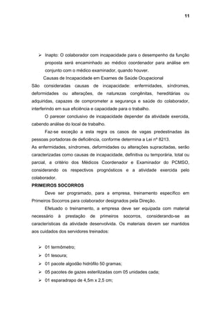  Inapto: O colaborador com incapacidade para o desempenho da função
proposta será encaminhado ao médico coordenador para análise em
conjunto com o médico examinador, quando houver.
Causas de Incapacidade em Exames de Saúde Ocupacional
São consideradas causas de incapacidade: enfermidades, síndromes,
deformidades ou alterações, de naturezas congênitas, hereditárias ou
adquiridas, capazes de comprometer a segurança e saúde do colaborador,
interferindo em sua eficiência e capacidade para o trabalho.
O parecer conclusivo de incapacidade depender da atividade exercida,
cabendo análise do local de trabalho.
Faz-se exceção a esta regra os casos de vagas predestinadas às
pessoas portadoras de deficiência, conforme determina a Lei nº 8213.
As enfermidades, síndromes, deformidades ou alterações supracitadas, serão
caracterizadas como causas de incapacidade, definitiva ou temporária, total ou
parcial, a critério dos Médicos Coordenador e Examinador do PCMSO,
considerando os respectivos prognósticos e a atividade exercida pelo
colaborador.
PRIMEIROS SOCORROS
Deve ser programado, para a empresa, treinamento específico em
Primeiros Socorros para colaborador designados pela Direção.
Efetuado o treinamento, a empresa deve ser equipada com material
necessário à prestação de primeiros socorros, considerando-se as
características da atividade desenvolvida. Os materiais devem ser mantidos
aos cuidados dos servidores treinados:
 01 termômetro;
 01 tesoura;
 01 pacote algodão hidrófilo 50 gramas;
 05 pacotes de gazes esterilizadas com 05 unidades cada;
 01 esparadrapo de 4,5m x 2,5 cm;
11
 