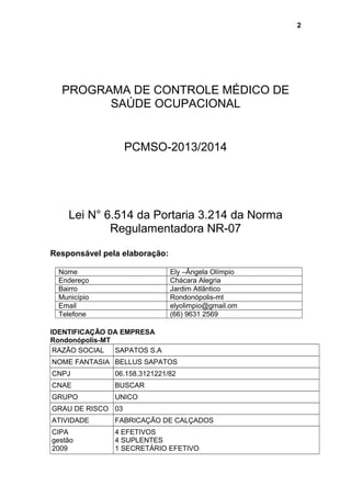 PROGRAMA DE CONTROLE MÉDICO DE
SAÚDE OCUPACIONAL
PCMSO-2013/2014
Lei N° 6.514 da Portaria 3.214 da Norma
Regulamentadora NR-07
Responsável pela elaboração:
Nome Ely –Ângela Olímpio
Endereço Chácara Alegria
Bairro Jardim Atlântico
Município Rondonópolis-mt
Email elyolimpio@gmail.om
Telefone (66) 9631 2569
IDENTIFICAÇÃO DA EMPRESA
Rondonópolis-MT
RAZÃO SOCIAL SAPATOS S.A
NOME FANTASIA BELLUS SAPATOS
CNPJ 06.158.3121221/82
CNAE BUSCAR
GRUPO UNICO
GRAU DE RISCO 03
ATIVIDADE FABRICAÇÃO DE CALÇADOS
CIPA
gestão
2009
4 EFETIVOS
4 SUPLENTES
1 SECRETÁRIO EFETIVO
2
 