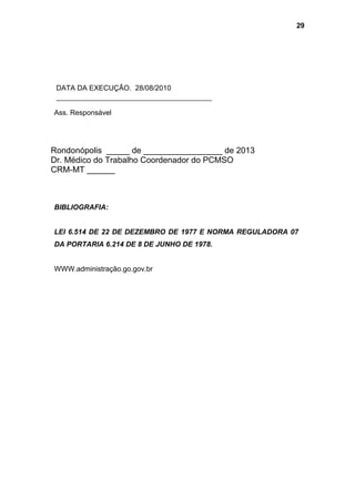DATA DA EXECUÇÃO. 28/08/2010
Ass. Responsável
Rondonópolis _____ de _________________ de 2013
Dr. Médico do Trabalho Coordenador do PCMSO
CRM-MT ______
BIBLIOGRAFIA:
LEI 6.514 DE 22 DE DEZEMBRO DE 1977 E NORMA REGULADORA 07
DA PORTARIA 6.214 DE 8 DE JUNHO DE 1978.
WWW.administração.go.gov.br
29
 