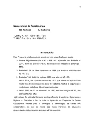 Número total de FuncionáriosNúmero total de Funcionários
155 homens 42 mulheres155 homens 42 mulheres
TURNO A - 6H - 12H/ 14H - 16H
TURNO B - 12H - 14H/ 16H -22H
INTRODUÇÃO
Este Programa foi elaborado de acordo com os seguintes textos legais:
 Norma Regulamentadora nº 07 – NR - 07, aprovada pela Portaria nº
3214, de 08 de junho de 1978, do Ministério do Trabalho e Emprego –
MTE;
 Portaria nº 24, de 29 de dezembro de 1994, que aprova o texto disposto
na NR - 07;
 Portaria nº 08, de 08 de maio de 1996, que altera a NR - 07;
Lei nº 6514, de 22 de dezembro de 1977, que altera o Capítulo V do
Titulo II da Consolidação das Leis do Trabalho, relativo a segurança e
medicina do trabalho e dá outras providências;
 Lei nº 8112, de 11 de dezembro de 1990, em seus artigos 69, 72, 186
(parágrafo 2º) e 212;
Além disso, foi utilizada literatura técnica referente à Medicina, Segurança e
Higiene no Trabalho, a fim de dotar o órgão de um Programa de Saúde
Ocupacional voltado para a promoção e preservação da saúde dos
colaboradores no que se refere aos riscos inerentes às atividades
desenvolvidas pelos mesmos, em seus vários aspectos.
5
 