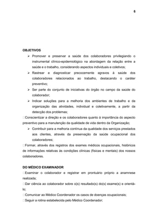 OBJETIVOS
 Promover e preservar a saúde dos colaboradores privilegiando o
instrumental clínico-epidemiológico na abordagem da relação entre a
saúde e o trabalho, considerando aspectos individuais e coletivos;
 Rastrear e diagnosticar precocemente agravos à saúde dos
colaboradores relacionados ao trabalho, destacando o caráter
preventivo;
 Ser parte do conjunto de iniciativas do órgão no campo da saúde do
colaborador;
 Indicar soluções para a melhoria dos ambientes de trabalho e da
organização das atividades, individual e coletivamente, a partir da
detecção dos problemas;
Conscientizar a direção e os colaboradores quanto à importância do aspecto
preventivo para a manutenção da qualidade de vida dentro da Organização;
 Contribuir para a melhoria contínua da qualidade dos serviços prestados
aos clientes, através da preservação da saúde ocupacional dos
colaboradores;
Formar, através dos registros dos exames médicos ocupacionais, históricos
de informações relativas às condições clínicas (físicas e mentais) dos nossos
colaboradores.
DO MÉDICO EXAMINADOR
Examinar o colaborador e registrar em prontuário próprio a anamnese
realizada;
Dar ciência ao colaborador sobre o(s) resultado(s) do(s) exame(s) e orientá-
lo;
Comunicar ao Médico Coordenador os casos de doenças ocupacionais;
Seguir a rotina estabelecida pelo Médico Coordenador;
6
 