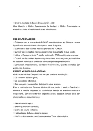 Emitir o Atestado de Saúde Ocupacional – ASO.
Obs. Quando o Médico Coordenador for também o Médico Examinador, o
mesmo acumula as responsabilidades supracitadas.
DOS COLABORADORES
Colaborar com a execução do PCMSO, constituindo-se ato faltoso a recusa
injustificada ao cumprimento do disposto neste Programa;
Submeter-se aos exames médicos previstos no PCMSO;
Cumprir as orientações médicas decorrentes da avaliação de sua saúde;
Utilizar o Equipamento de Proteção Individual – EPI fornecido pela empresa;
Cumprir as disposições legais e regulamentares sobre segurança e medicina
do trabalho, inclusive as ordens de serviço expedidas pela empresa;
Comunicar, imediatamente, ao Médico Coordenador, quando acometido por
problemas de saúde.
EXAMES MÉDICOS OCUPACIONAIS
Os Exames Médicos Ocupacionais têm por objetivos a avaliação:
Da saúde no aspecto geral;
Da capacidade laborativa;
Das possíveis repercussões do trabalho sobre a saúde.
Para a realização dos Exames Médicos Ocupacionais, o Médico Examinador
observa a história pregressa do colaborador através de anamnese clínica e
ocupacional. Sem descuidar dos aspectos gerais, especial atenção deve ser
dispensada aos seguintes itens:
Exame dermatológico;
Exame pulmonar e cardíaco;
Exame da coluna vertebral;
Habitualidade do fumo, álcool e drogas;
Histórico de dores nos membros superiores Teste oftalmológico;
7
 