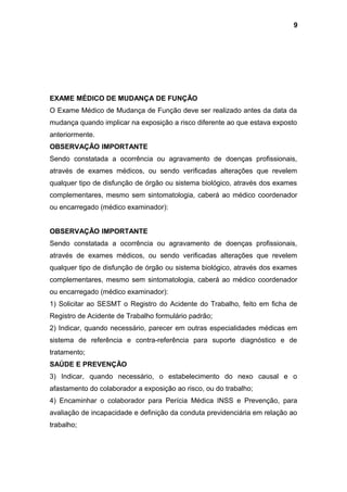 EXAME MÉDICO DE MUDANÇA DE FUNÇÃO
O Exame Médico de Mudança de Função deve ser realizado antes da data da
mudança quando implicar na exposição a risco diferente ao que estava exposto
anteriormente.
OBSERVAÇÃO IMPORTANTE
Sendo constatada a ocorrência ou agravamento de doenças profissionais,
através de exames médicos, ou sendo verificadas alterações que revelem
qualquer tipo de disfunção de órgão ou sistema biológico, através dos exames
complementares, mesmo sem sintomatologia, caberá ao médico coordenador
ou encarregado (médico examinador):
OBSERVAÇÃO IMPORTANTE
Sendo constatada a ocorrência ou agravamento de doenças profissionais,
através de exames médicos, ou sendo verificadas alterações que revelem
qualquer tipo de disfunção de órgão ou sistema biológico, através dos exames
complementares, mesmo sem sintomatologia, caberá ao médico coordenador
ou encarregado (médico examinador):
1) Solicitar ao SESMT o Registro do Acidente do Trabalho, feito em ficha de
Registro de Acidente de Trabalho formulário padrão;
2) Indicar, quando necessário, parecer em outras especialidades médicas em
sistema de referência e contra-referência para suporte diagnóstico e de
tratamento;
SAÚDE E PREVENÇÃO
3) Indicar, quando necessário, o estabelecimento do nexo causal e o
afastamento do colaborador a exposição ao risco, ou do trabalho;
4) Encaminhar o colaborador para Perícia Médica INSS e Prevenção, para
avaliação de incapacidade e definição da conduta previdenciária em relação ao
trabalho;
9
 