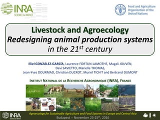 Animal Physiology & Livestock Systems
Eliel GONZÁLEZ-GARCÍA, Laurence FORTUN-LAMOTHE, Magali JOUVEN,
Davi SAVIETTO, Marielle THOMAS,
Jean-Yves DOURMAD, Christian DUCROT, Muriel TICHIT and Bertrand DUMONT
INSTITUT NATIONAL DE LA RECHERCHE AGRONOMIQUE (INRA), FRANCE
Agroecology for Sustainable Agriculture and Food Systems in Europe and Central Asia
Budapest -- November 23-25th, 2016
Livestock and Agroecology
Redesigning animal production systems
in the 21st century
 