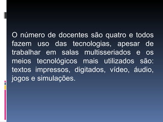 O número de docentes são quatro e todos
fazem uso das tecnologias, apesar de
trabalhar em salas multisseriados e os
meios tecnológicos mais utilizados são:
textos impressos, digitados, vídeo, áudio,
jogos e simulações.
 