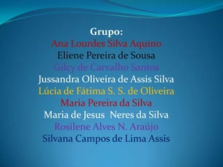 Grupo:
   Ana Lourdes Silva Aquino
     Eliene Pereira de Sousa
    Gilcy de Carvalho Santos
Jussandra Oliveira de Assis Silva
Lúcia de Fátima S. S. de Oliveira
      Maria Pereira da Silva
 Maria de Jesus Neres da Silva
    Rosilene Alves N. Araújo
 Silvana Campos de Lima Assis
 