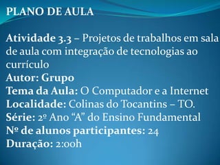 PLANO DE AULA

Atividade 3.3 – Projetos de trabalhos em sala
de aula com integração de tecnologias ao
currículo
Autor: Grupo
Tema da Aula: O Computador e a Internet
Localidade: Colinas do Tocantins – TO.
Série: 2º Ano “A” do Ensino Fundamental
Nº de alunos participantes: 24
Duração: 2:00h
 