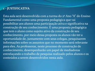 1 - JUSTIFICATIVA

Esta aula será desenvolvida com a turma do 2º Ano “A” do Ensino
Fundamental como uma proposta pedagógica que vai
possibilitar aos alunos uma participação ativa e significativa na
construção de seu conhecimento. É uma proposta pedagógica
que tem o aluno como sujeito ativo da construção de seu
conhecimento, por meio dessa proposta os alunos vão ter a
oportunidade de, juntamente com seus colegas, pesquisarem
informações sobre os assuntos que no momento será relevante
para eles. As professoras, neste processo de construção de
conhecimento, desempenharão um papel de mediadoras
entrelaçando o trabalho de pesquisa realizado pelos alunos e os
conteúdos a serem desenvolvidos nesta aula.
 