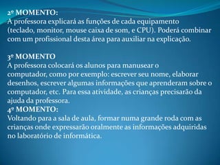 2º MOMENTO:
A professora explicará as funções de cada equipamento
(teclado, monitor, mouse caixa de som, e CPU). Poderá combinar
com um profissional desta área para auxiliar na explicação.

3º MOMENTO
A professora colocará os alunos para manusear o
computador, como por exemplo: escrever seu nome, elaborar
desenhos, escrever algumas informações que aprenderam sobre o
computador, etc. Para essa atividade, as crianças precisarão da
ajuda da professora.
4º MOMENTO:
Voltando para a sala de aula, formar numa grande roda com as
crianças onde expressarão oralmente as informações adquiridas
no laboratório de informática.
 