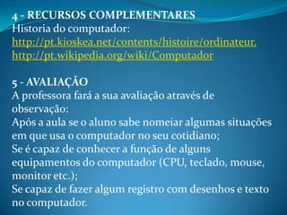 4 - RECURSOS COMPLEMENTARES
Historia do computador:
http://pt.kioskea.net/contents/histoire/ordinateur.
http://pt.wikipedia.org/wiki/Computador

5 - AVALIAÇÃO
A professora fará a sua avaliação através de
observação:
Após a aula se o aluno sabe nomeiar algumas situações
em que usa o computador no seu cotidiano;
Se é capaz de conhecer a função de alguns
equipamentos do computador (CPU, teclado, mouse,
monitor etc.);
Se capaz de fazer algum registro com desenhos e texto
no computador.
 