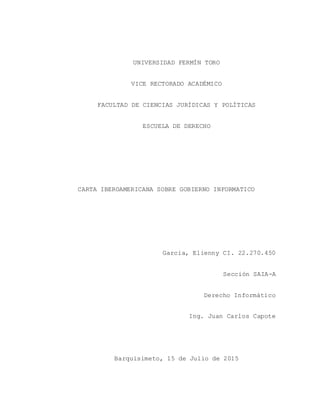 UNIVERSIDAD FERMÍN TORO
VICE RECTORADO ACADÉMICO
FACULTAD DE CIENCIAS JURÍDICAS Y POLÍTICAS
ESCUELA DE DERECHO
CARTA IBEROAMERICANA SOBRE GOBIERNO INFORMATICO
Garcia, Elienny CI. 22.270.450
Sección SAIA-A
Derecho Informático
Ing. Juan Carlos Capote
Barquisimeto, 15 de Julio de 2015
 