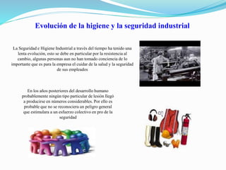 Evolución de la higiene y la seguridad industrial 
La Seguridad e Higiene Industrial a través del tiempo ha tenido una 
lenta evolución, esto se debe en particular por la resistencia al 
cambio, algunas personas aun no han tomado conciencia de lo 
importante que es para la empresa el cuidar de la salud y la seguridad 
de sus empleados 
En los años posteriores del desarrollo humano 
probablemente ningún tipo particular de lesión llegó 
a producirse en números considerables. Por ello es 
probable que no se reconociera un peligro general 
que estimulara a un esfuerzo colectivo en pro de la 
seguridad 
 