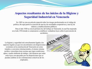 Aspectos resaltantes de los inicios de la Higiene y 
Seguridad Industrial en Venezuela 
En 1905 se crea un artículo especial sobre los riesgos profesionales en el código de 
política, De aquí partió la creación de una ley de sociedades cooperativas y una ley de 
talleres y establecimientos públicos. 
Para el año 1920 se crea la primera ley del trabajo en Venezuela, la cual fue mejorada 
en el año 1936 donde si comenzaron a establecer verdaderas leyes sobre la prevención de 
accidentes. 
La higiene y seguridad está estrechamente ligada a los 
aspectos legales ya que nos encontramos con disposiciones 
existentes en la constitución de Venezuela así como 
tratados y convenios internacionales, el mismo sistema 
jurídico venezolano tiene normas que rigen condiciones 
aptas y medio ambiente de trabajo, vale destacar que todas 
estas leyes son apoyadas por las disposiciones que se 
puedan celebrar en las contrataciones colectivas de los 
empleados. 
 