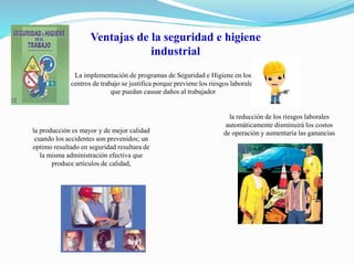 Ventajas de la seguridad e higiene 
industrial 
La implementación de programas de Seguridad e Higiene en los 
centros de trabajo se justifica porque previene los riesgos laborales 
que puedan causar daños al trabajador 
la reducción de los riesgos laborales 
automáticamente disminuirá los costos 
de operación la producción es mayor y de mejor calidad y aumentaría las ganancias 
cuando los accidentes son prevenidos; un 
optimo resultado en seguridad resultara de 
la misma administración efectiva que 
produce artículos de calidad, 
 