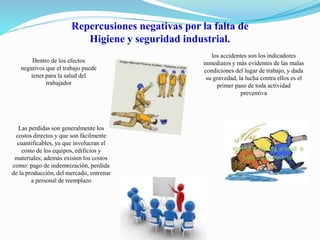 Repercusiones negativas por la falta de 
Higiene y seguridad industrial. 
Dentro de los efectos 
negativos que el trabajo puede 
tener para la salud del 
trabajador 
los accidentes son los indicadores 
inmediatos y más evidentes de las malas 
condiciones del lugar de trabajo, y dada 
su gravedad, la lucha contra ellos es el 
primer paso de toda actividad 
preventiva 
Las perdidas son generalmente los 
costos directos y que son fácilmente 
cuantificables, ya que involucran el 
costo de los equipos, edificios y 
materiales; además existen los costos 
como: pago de indemnización, perdida 
de la producción, del mercado, entrenar 
a personal de reemplazo 
 