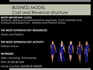 BUSINESS MODEL
         Cost and Revenue structure
MOST IMPORTANT COSTS:
General, selling and administrative expenses, Cost materials and
outsourced production, Salaries and Fashion shows

THE MOST EXPENSIVE KEY RESOURCES:
Stores and Fabrics

THE MOST EXPENSIVE KEY ACTIVITY:
Fashion shows

REVENUES:
Sales, Licensing, Partnerships
RTW: $1500-$21000
Haute Couture: $34000-$1000000
 