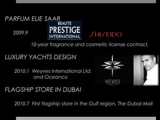 PARFUM ELIE SAAB

  2009.9

           10-year fragrance and cosmetic license contract.

LUXURY YACHTS DESIGN

  2010.1 Weyves International Ltd.
         and Oceanco

FLAGSHIP STORE IN DUBAI

  2010.7 First flagship store in the Gulf region, The Dubai Mall
 