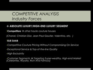 COMPETITIVE ANALYISIS
     Industry Forces
 ABSOLUTE LUXURY/HIGH-END LUXURY SEGMENT
Competitors  other haute couture houses

(Chanel, Christian Dior, Jean Paul Gautier, Valentino, etc. )
ELIE SAAB
-Competitive Couture Pricing Without Compromising On Service
-Exceptional Service & Top-of-the-line Quality
-High Exclusivity

-Customer Segments  Targeting Super-wealthy, High-end Market
(Celebrities, Royalty, Rich And Famous)
 