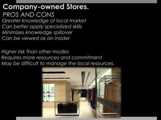 Company-owned Stores.
PROS AND CONS
Greater knowledge of local market
Can better apply specialized skills
Minimizes knowledge spillover
Can be viewed as an insider

Higher risk than other modes
Requires more resources and commitment
May be difficult to manage the local resources.
 