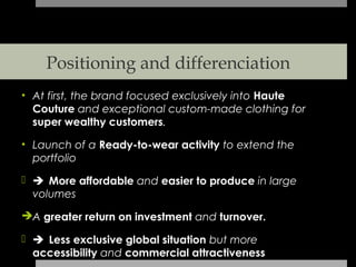 Positioning and differenciation
• At first, the brand focused exclusively into Haute
  Couture and exceptional custom-made clothing for
  super wealthy customers.

• Launch of a Ready-to-wear activity to extend the
  portfolio

 More affordable and easier to produce in large
  volumes

A greater return on investment and turnover.

 Less exclusive global situation but more
  accessibility and commercial attractiveness
 