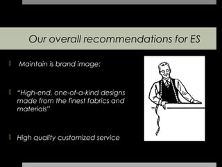 Our overall recommendations for ES

   Maintain is brand image:



 “High-end, one-of-a-kind designs
  made from the finest fabrics and
  materials”



 High quality customized service
 
