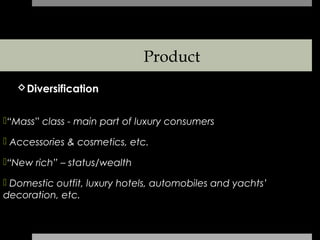 Product
   Diversification


“Mass” class - main part of luxury consumers

 Accessories & cosmetics, etc.

“New rich” – status/wealth

 Domestic outfit, luxury hotels, automobiles and yachts’
decoration, etc.
 