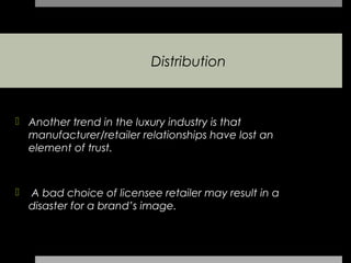 Distribution



 Another trend in the luxury industry is that
  manufacturer/retailer relationships have lost an
  element of trust.



   A bad choice of licensee retailer may result in a
    disaster for a brand’s image.
 