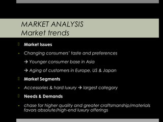 MARKET ANALYSIS
    Market trends
   Market Issues
-   Changing consumers’ taste and preferences

     Younger consumer base in Asia

     Aging of customers in Europe, US & Japan
   Market Segments

-   Accessories & hard luxury  largest category
   Needs & Demands

-   chase for higher quality and greater craftsmanship/materials
    favors absolute/high-end luxury offerings
 