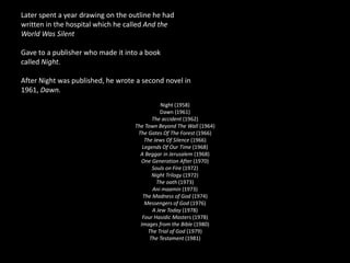 Later spent a year drawing on the outline he had written in the hospital which he called And theWorld Was SilentGave to a publisher who made it into a bookcalled Night.After Night was published, he wrote a second novel in1961, Dawn.Night (1958)Dawn (1961)The accident (1962)The Town Beyond The Wall (1964)The Gates Of The Forest (1966)The Jews Of Silence (1966)Legends Of Our Time (1968)A Beggar in Jerusalem (1968) One Generation After (1970)Souls on Fire (1972)Night Trilogy (1972)The oath (1973)Animaamin(1973)The Madness of God (1974)Messengers of God (1976)A Jew Today (1978)Four Hasidic Masters (1978)Images from the Bible (1980)The Trial of God (1979) The Testament (1981)