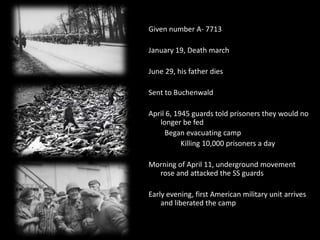 Given number A- 7713January 19, Death marchJune 29, his father diesSent to BuchenwaldApril 6, 1945 guards told prisoners they would no longer be fed 		Began evacuating camp			Killing 10,000 prisoners a dayMorning of April 11, underground movement rose and attacked the SS guardsEarly evening, first American military unit arrives and liberated the camp