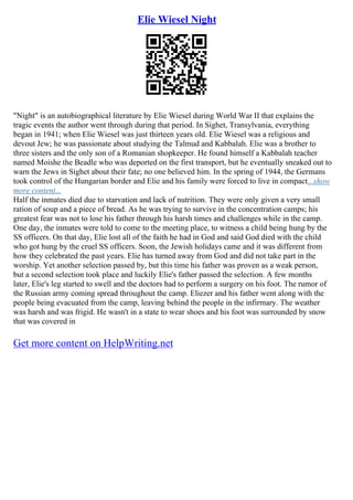 Elie Wiesel Night
"Night" is an autobiographical literature by Elie Wiesel during World War II that explains the
tragic events the author went through during that period. In Sighet, Transylvania, everything
began in 1941; when Elie Wiesel was just thirteen years old. Elie Wiesel was a religious and
devout Jew; he was passionate about studying the Talmud and Kabbalah. Elie was a brother to
three sisters and the only son of a Romanian shopkeeper. He found himself a Kabbalah teacher
named Moishe the Beadle who was deported on the first transport, but he eventually sneaked out to
warn the Jews in Sighet about their fate; no one believed him. In the spring of 1944, the Germans
took control of the Hungarian border and Elie and his family were forced to live in compact...show
more content...
Half the inmates died due to starvation and lack of nutrition. They were only given a very small
ration of soup and a piece of bread. As he was trying to survive in the concentration camps; his
greatest fear was not to lose his father through his harsh times and challenges while in the camp.
One day, the inmates were told to come to the meeting place, to witness a child being hung by the
SS officers. On that day, Elie lost all of the faith he had in God and said God died with the child
who got hung by the cruel SS officers. Soon, the Jewish holidays came and it was different from
how they celebrated the past years. Elie has turned away from God and did not take part in the
worship. Yet another selection passed by, but this time his father was proven as a weak person,
but a second selection took place and luckily Elie's father passed the selection. A few months
later, Elie's leg started to swell and the doctors had to perform a surgery on his foot. The rumor of
the Russian army coming spread throughout the camp. Eliezer and his father went along with the
people being evacuated from the camp, leaving behind the people in the infirmary. The weather
was harsh and was frigid. He wasn't in a state to wear shoes and his foot was surrounded by snow
that was covered in
Get more content on HelpWriting.net
 
