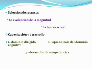  Selección de recursos

 * La evaluación de la magnitud

                          *La fuerza actual

 Capacitación y desarrollo

 1.-dominio dirigido         2.- aprendizaje del dominio
 cognitivo

             3.- desarrollo de competencias
 