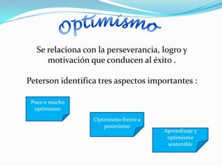 Se relaciona con la perseverancia, logro y
      motivación que conducen al éxito .

Peterson identifica tres aspectos importantes :

 Poco o mucho
  optimismo
                  Optimismo frente a
                     pesimismo
                                       Aprendizaje y
                                        optimismo
                                        sostenible
 