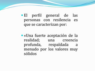  El perfil general de las
 personas con resilencia es
 que se caracterizan por:

 «Una fuerte aceptación de la
 realidad;  una     creencia
 profunda,  respaldada     a
 menudo por los valores muy
 sólidos
 