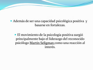  Además de ser una capacidad psicológica positiva y
                basarse en fortalezas.

   El movimiento de la psicología positiva surgió
   principalmente bajo el liderazgo del reconocido
   psicólogo Martín Seligman como una reacción al
                       interés.
 