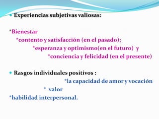  Experiencias subjetivas valiosas:


*Bienestar
  *contento y satisfacción (en el pasado);
        *esperanza y optimismo(en el futuro) y
              *conciencia y felicidad (en el presente)

 Rasgos individuales positivos :
                    *la capacidad de amor y vocación
             * valor
*habilidad interpersonal.
 