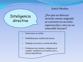 Justin Menkes

Inteligencia                       ¿Por qué un director
                                   reciente mente asignado
 directiva                         se convierte en un éxito
                                   espectacular y otro en un
                                   miserable fracaso?
       •   Entrevistas no útiles

       •   Habilidad para realizar las tareas

       •   Trabajar con otros y a través de ellos

       •   Evaluarse uno mismo y adaptarse al
           cambio mediante un examen oral y
           juicios hipotéticos.
 