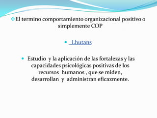 El termino comportamiento organizacional positivo o
                   simplemente COP

                       Lhutans


     Estudio y la aplicación de las fortalezas y las
        capacidades psicológicas positivas de los
           recursos humanos , que se miden,
        desarrollan y administran eficazmente.
 