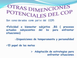 Son consi der ados com par t e del (C P)
                      o              O

Felicidad o bienestar subjetivo      ,BS ( procesos
actuales subyacentes del bs           para enfrentar
situaciones)

       oDisposiciones de temperamento y personalidad

El papel de las metas

                     Adaptación de estrategias para
                               enfrentar situaciones
 