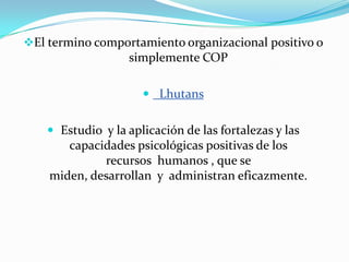 El termino comportamiento organizacional positivo o
                   simplemente COP

                       Lhutans


     Estudio y la aplicación de las fortalezas y las
       capacidades psicológicas positivas de los
             recursos humanos , que se
    miden, desarrollan y administran eficazmente.
 