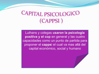 Luthans y colegas usaron la psicología
 positiva y el cop en general y las cuatro
capacidades como un punto de partida para
 proponer el cappsi el cual va mas allá del
    capital económico, social y humano
 