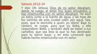 Génesis 24:12-14
Y dijo: Oh Jehová, Dios de mi señor Abraham,
dame, te ruego, el tener hoy buen encuentro, y
haz misericordia con mi señor Abraham. He aquí
yo estoy junto a la fuente de agua, y las hijas de
los varones de esta ciudad salen por agua. Sea,
pues, que la doncella a quien yo dijere: Baja tu
cántaro, te ruego, para que yo beba, y ella
respondiere: Bebe, y también daré de beber a tus
camellos; que sea ésta la que tú has destinado
para tu siervo Isaac; y en esto conoceré que
habrás hecho misericordia con mi señor.
 