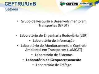 CEFTRU/UnB
Setores


      • Grupo de Pesquisa e Desenvolvimento em
                  Transportes (GPDT)

     • Laboratório de Engenharia Rodoviária (LER)
             • Laboratório de Informação
      • Laboratório de Monitoramento e Controle
           Ambiental em Transportes (LaMCAT)
              • Laboratório de Sistemas
         • Laboratório de Geoprocessamento
               • Laboratório de Tráfego
 