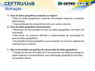 CEFTRU/UnB
Motivação
 A - Base de dados geográficos acopladas ao negócio
      Base de dados geográficos contendo informações negociais e espaciais
      dependentes
      Impossibilidade de compartilhamento com outros sistemas
 B - Base de dados geográficos desatualizadas
      Mudanças de estruturação da base de dados geográficos nas fontes de
      informação
      Não existe um processo definido e implementado de atualização da
      base de dados geográficos
      Atualização da base geográficos causa impactos na estrutura negocial do
      sistema(s) que a utilizam

 C - Não conformidade aos padrões de estruturação de dados geográficos
      Criação do decreto Nº 6.666, de 27 de novembro de 2008, que obriga os
      órgãos federais a compartilharem suas informações geográficas com base
      nos padrões oficiais
 